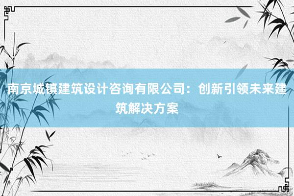 南京城镇建筑设计咨询有限公司：创新引领未来建筑解决方案